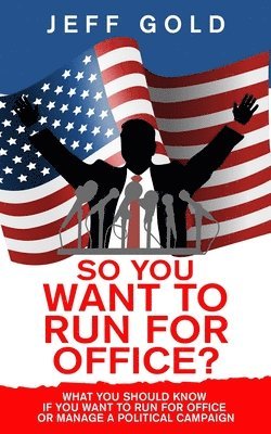 So You Want to Run for Office?: What You Should Know if You Want to Run for Office or Manage a Political Campaign 1