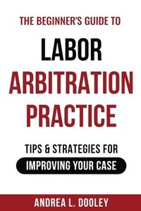 bokomslag The Beginner's Guide to Labor Arbitration Practice: Tips & Strategies for Improving Your Case