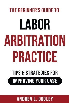 The Beginner's Guide to Labor Arbitration Practice: Tips & Strategies for Improving Your Case 1