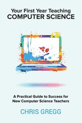 Your First Year Teaching Computer Science: A Practical Guide to Success for New Computer Science Teachers 1