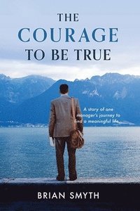 bokomslag The Courage to be True - A story of one manager's journey to find a meaningful life