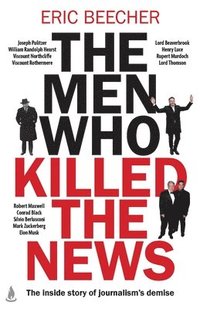bokomslag The Men Who Killed the News: The Inside Story of How Media Moguls Abused Their Power, Manipulated the Truth and Distorted Democracy