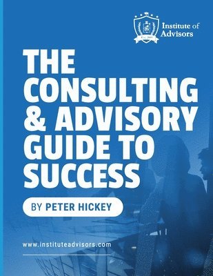 The Consulting and Advisory Guide to Success -- Start, build and grow a successful advisory practice 1