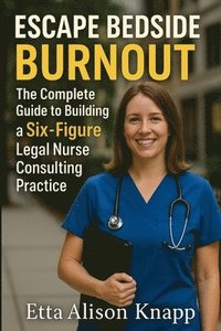 bokomslag Escape Bedside Burnout: The Complete Guide to Building a Six-Figure Legal Nurse Consulting Practice
