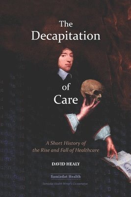 David Healy - The Decapitation of Care: A Short History of the Rise and Fall of Healthcare, Häftad