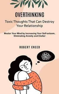 bokomslag Overthinking: Toxic Thoughts That Can Destroy Your Relationship (Master Your Mind by Increasing Your Self-esteem, Eliminating Anxiety and Clutter)