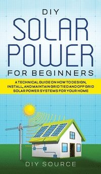 bokomslag DIY Solar Power for Beginners, a Technical Guide on How to Design, Install, and Maintain Grid-Tied and Off-Grid Solar Power Systems for Your Home