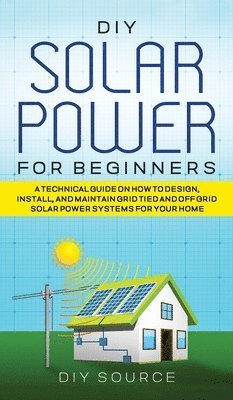 DIY Solar Power for Beginners, a Technical Guide on How to Design, Install, and Maintain Grid-Tied and Off-Grid Solar Power Systems for Your Home