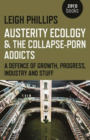 Leigh Phillips - Austerity Ecology & the Collapse–porn Addicts – A defence of growth, progress, industry and stuff, Häftad