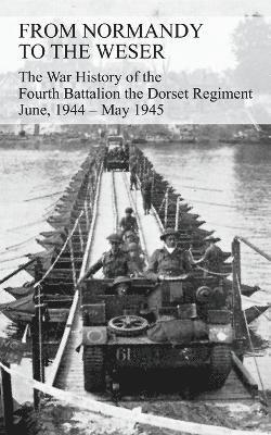 FROM NORMANDY TO THE WESER The War History of the Fourth Battalion the Dorset Regiment June, 1944 - May 1945 1