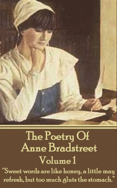 The Poetry Of Anne Bradstreet. Volume 1: 'Sweet words are like honey, a little may refresh, but too much gluts the stomach.' 1