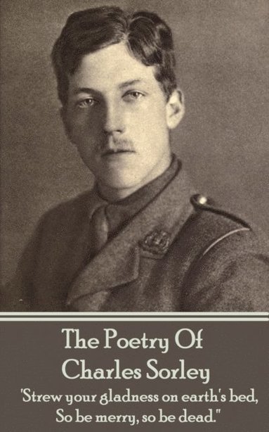 Charles Sorley - Charles Sorley - The Poetry Of Charles Sorley: 'Strew your gladness on earth's bed, So be merry, so be dead.'', Häftad