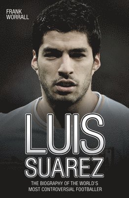 Luis Suarez: The Biography of the World's Most Controversial Footballer