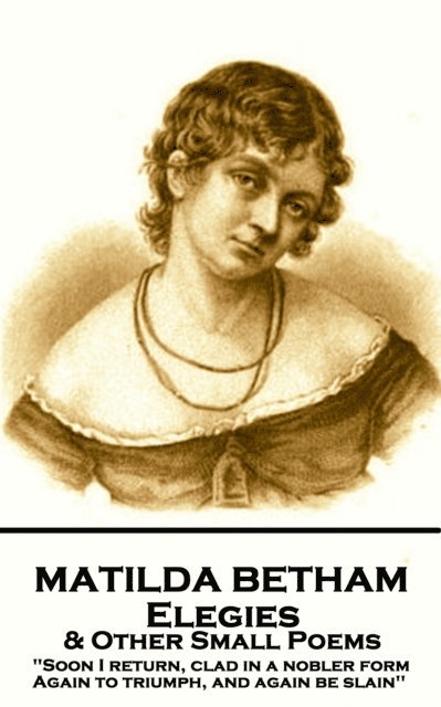 Matilda Betham - Elegies & Other Small Poems: 'Soon I return, Clad in nobler form again to Triumph, And again be slain'' 1