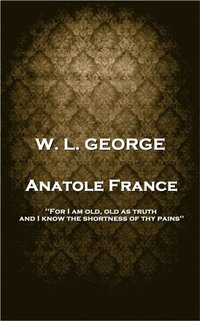bokomslag W. L. George - Anatole France: 'For I am old, old as truth, and I know the shortness of thy pains''