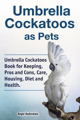 Umbrella Cockatoos as Pets. Umbrella Cockatoos Book for Keeping, Pros and Cons, Care, Housing, Diet and Health. 1