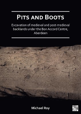 Michael Roy - Pits and Boots: Excavation of Medieval and Post-medieval Backlands under the Bon Accord Centre, Aberdeen, Häftad