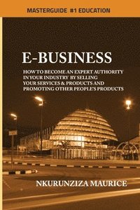 bokomslag E-BUSINESS: How To Become An Expert Authority In Your Industry By Selling Your Services & Products And Promoting Other People's Products