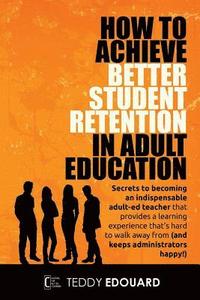 bokomslag How to Achieve Better Student Retention in Adult Education: Secrets to becoming an indispensable adult-ed teacher that provides a learning experience