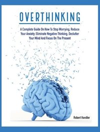 bokomslag Overthinking: A Complete Guide on How to Stop Worrying, Reduce Your Anxiety, Eliminate Negative Thinking, Declutter Your Mind and Focus on the Present