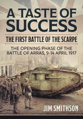Taste of Success: The First Battle of the Scarpe April 9-14 1917 - the Opening Phase of the Battle of Arras 1