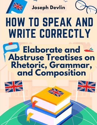 bokomslag How to Speak and Write Correctly: Elaborate and Abstruse Treatises on Rhetoric, Grammar, and Composition
