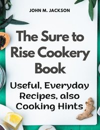 bokomslag The Sure to Rise Cookery Book: Useful, Everyday Recipes, also Cooking Hints