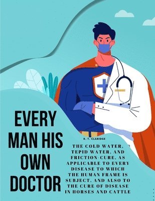 Every Man his own Doctor: The Cold Water, Tepid Water, and Friction-Cure, as Applicable to Every Disease to Which the Human Frame is Subject, an 1