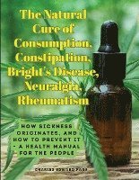 bokomslag The Natural Cure of Consumption, Constipation, Bright's Disease, Neuralgia, Rheumatism: How Sickness Originates, and How to Prevent It - A Health Manu