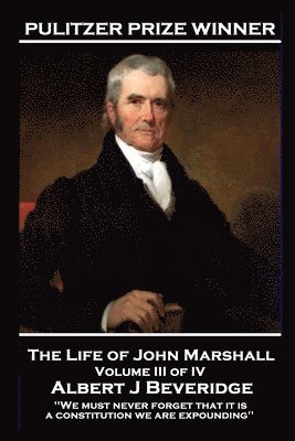 The Life of John Marshall Volume III of IV: 'We must never forget that it is a constitution we are expounding'' 1