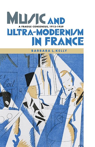 Barbara L. Kelly - Music and Ultra-Modernism in France: A Fragile Consensus, 1913-1939, Inbunden