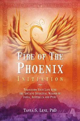 Fire of the Phoenix Initiation: Transform Your Life with the Ancient Spiritual Wisdom of India, Australia, and Peru