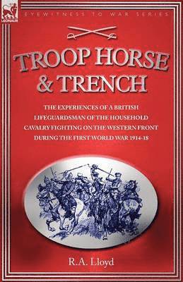 Troop, Horse & Trench - The Experiences of a British Lifeguardsman of the Household Cavalry Fighting on the Western Front During the First World War 1914-18 1