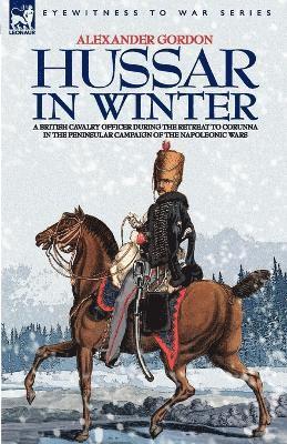 Hussar in Winter - A British Cavalry Officer in the Retreat to Corunna in the Peninsular Campaign of the Napoleonic Wars 1