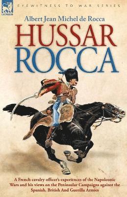 Hussar Rocca - A French Cavalry Officer's Experiences of the Napoleonic Wars and His Views on the Peninsular Campaigns Against the Spanish, British an 1