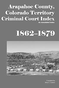 Arapahoe County, Colorado Territory Criminal Court Index, 1862-1879: An Annotated Index 1