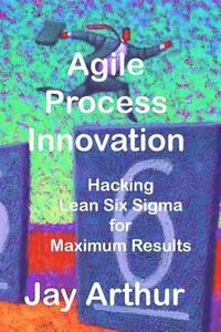 bokomslag Agile Process Innovation: Hacking Lean Six Sigma to Maximize Results