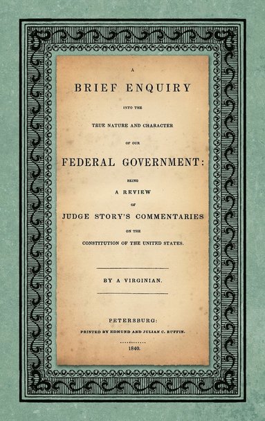 bokomslag A Brief Enquiry into the True Nature Character of Our Federal Government. Being a Review of Judge Story's Commentaries on the Constitution of the United States. By a Virginian