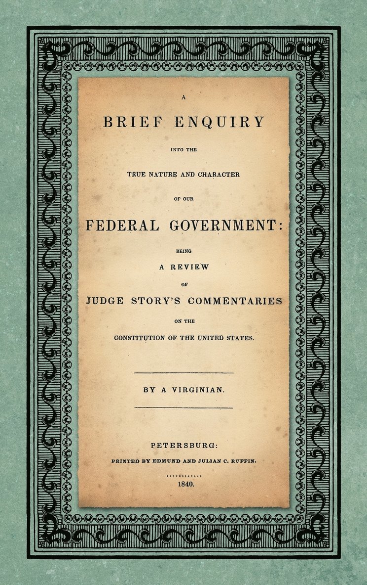 A Brief Enquiry into the True Nature Character of Our Federal Government. Being a Review of Judge Story's Commentaries on the Constitution of the United States. By a Virginian 1