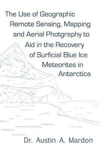 bokomslag The Use of Geographic Remote Sensing, Mapping and Aerial Photography to Aid in the Recovery of Blue Ice Surficial Meteorites in Antarctica