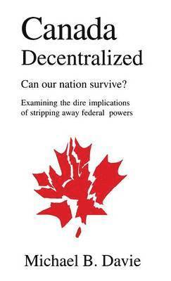 Michael B. Davie, Michael B Davie - Canada Decentralized: Can Our Nation Survive?: Examining the Dire Impliations of Stripping Away Federal Powers, Inbunden