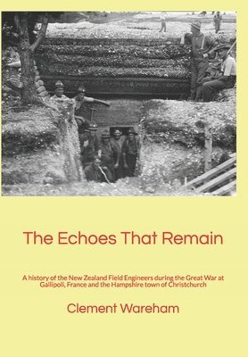 The Echoes That Remain: A history of the New Zealand Field Engineers during the Great War at Gallipoli, France and the Hampshire town of Christchurch