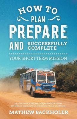 How to Plan, Prepare and Successfully Complete Your Short-term Mission - for Volunteers, Churches, Independent STM Teams and Mission Organisations 1