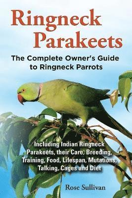 Ringneck Parakeets, The Complete Owner's Guide to Ringneck Parrots, Including Indian Ringneck Parakeets, their Care, Breeding, Training, Food, Lifespan, Mutations, Talking, Cages and Diet 1