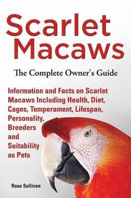 Scarlet Macaws, Information and Facts on Scarlet Macaws, The Complete Owner's Guide including Breeding, Lifespan, Personality, Cages, Temperament, Diet and Keeping them as Pets