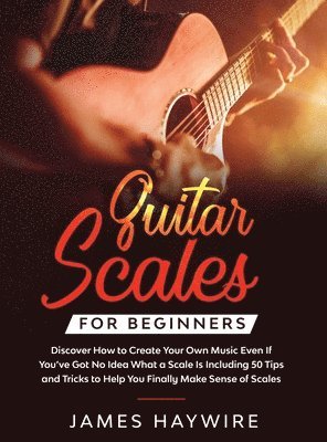 James Haywire - Guitar Scales for Beginners Discover How to Create Your Own Music Even If You've Got No Idea What a Scale Is, Including 50 Tips and Tricks to Help You Finally Make Sense of Scales, Inbunden
