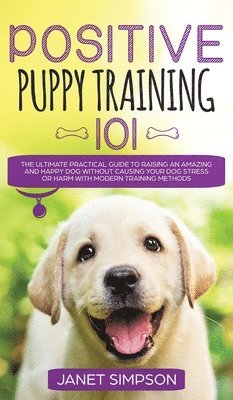 bokomslag Positive Puppy Training 101 The Ultimate Practical Guide to Raising an Amazing and Happy Dog Without Causing Your Dog Stress or Harm With Modern Training Methods