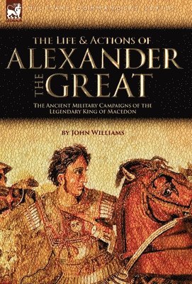 John Williams - Life and Actions of Alexander the Great - The Ancient Military Campaigns of the Legendary King of Macedon, Inbunden
