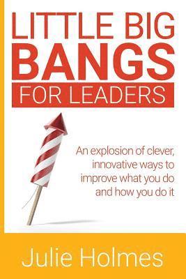 Little Big Bangs for Leaders: An Explosion of Clever, Innovative Ways to Improve What You Do and How You Do It