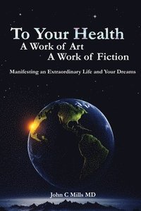 bokomslag To Your Health A Work of Art A Work of Fiction: Manifesting an extraordinary life and your dreams